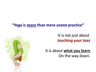 “Yoga is more than mere asana practice”
It is not just about
touching your toes
It is about what you learn
On the way down.
 