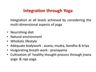 Integration through Yoga
Integration at all levels achieved by considering the
multi-dimensional aspects of yoga
• Nourishing diet
• Natural environment
• Wholistic lifestyle
• Adequate bodywork : asana, mudra, bandha & kriya
• Invigorating breath work : pranayama
• Cultivation of healthy thought process through jnana
yoga & raja yoga.
 