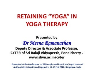 RETAINING “YOGA” IN
YOGA THERAPY
Presented by
Dr Meena Ramanathan
Deputy Director & Associate Professor,
CYTER of Sri Balaji Vidyapeeth, Pondicherry .
www,sbvu.ac.in/cyter
Presented at the Conference on Philosophy and Practice of Yoga: Issues of
Authenticity, integrity and Ingenuity. 15-16 Feb 2020. Bangalore, India
 
