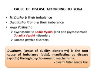 CAUSE OF DISEASE ACCORDING TO YOGA
• Tri Dosha & their imbalance
• Dwadasha Prana & their imbalance
• Yoga Vashistha
psychosomatic (Adija Vyadhi )and non psychosomatic
(Anadija Vyadhi ) disorders
Somato-psychic disorders
Dwaitam, (sense of duality, dichotomy) is the root
cause of imbalance (adhi), manifesting as disease
(vyadhi) through psycho-somatic mechanisms.
- Swami Gitananada Giri
 