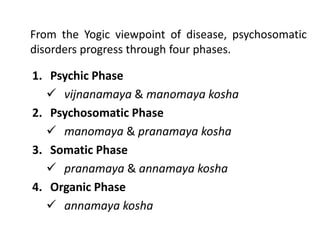 From the Yogic viewpoint of disease, psychosomatic
disorders progress through four phases.
1. Psychic Phase
 vijnanamaya & manomaya kosha
2. Psychosomatic Phase
 manomaya & pranamaya kosha
3. Somatic Phase
 pranamaya & annamaya kosha
4. Organic Phase
 annamaya kosha
 