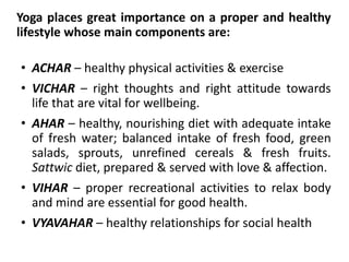 Yoga places great importance on a proper and healthy
lifestyle whose main components are:
• ACHAR – healthy physical activities & exercise
• VICHAR – right thoughts and right attitude towards
life that are vital for wellbeing.
• AHAR – healthy, nourishing diet with adequate intake
of fresh water; balanced intake of fresh food, green
salads, sprouts, unrefined cereals & fresh fruits.
Sattwic diet, prepared & served with love & affection.
• VIHAR – proper recreational activities to relax body
and mind are essential for good health.
• VYAVAHAR – healthy relationships for social health
 