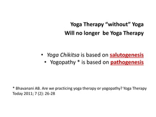 * Bhavanani AB. Are we practicing yoga therapy or yogopathy? Yoga Therapy
Today 2011; 7 (2): 26-28
Yoga Therapy “without” Yoga
Will no longer be Yoga Therapy
• Yoga Chikitsa is based on salutogenesis
• Yogopathy * is based on pathogenesis
 