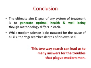 Conclusion
• The ultimate aim & goal of any system of treatment
is to generate optimal health & well being
though methodology differs in each.
• While modern science looks outward for the cause of
all ills, the Yogi searches depths of his own self.
This two way search can lead us to
many answers for the troubles
that plague modern man.
 