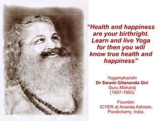 “Health and happiness
are your birthright.
Learn and live Yoga
for then you will
know true health and
happiness”
Yogamaharishi
Dr Swami Gitananda Giri
Guru Maharaj
(1907-1993)
Founder:
ICYER at Ananda Ashram,
Pondicherry, India.
 