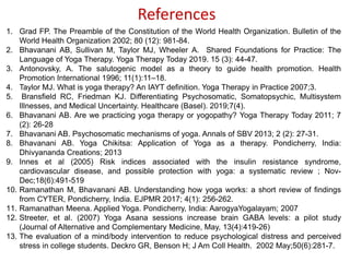 References
1. Grad FP. The Preamble of the Constitution of the World Health Organization. Bulletin of the
World Health Organization 2002; 80 (12): 981-84.
2. Bhavanani AB, Sullivan M, Taylor MJ, Wheeler A. Shared Foundations for Practice: The
Language of Yoga Therapy. Yoga Therapy Today 2019. 15 (3): 44-47.
3. Antonovsky, A. The salutogenic model as a theory to guide health promotion. Health
Promotion International 1996; 11(1):11–18.
4. Taylor MJ. What is yoga therapy? An IAYT definition. Yoga Therapy in Practice 2007;3.
5. Bransfield RC, Friedman KJ. Differentiating Psychosomatic, Somatopsychic, Multisystem
Illnesses, and Medical Uncertainty. Healthcare (Basel). 2019;7(4).
6. Bhavanani AB. Are we practicing yoga therapy or yogopathy? Yoga Therapy Today 2011; 7
(2): 26-28
7. Bhavanani AB. Psychosomatic mechanisms of yoga. Annals of SBV 2013; 2 (2): 27-31.
8. Bhavanani AB. Yoga Chikitsa: Application of Yoga as a therapy. Pondicherry, India:
Dhivyananda Creations; 2013
9. Innes et al (2005) Risk indices associated with the insulin resistance syndrome,
cardiovascular disease, and possible protection with yoga: a systematic review ; Nov-
Dec;18(6):491-519
10. Ramanathan M, Bhavanani AB. Understanding how yoga works: a short review of findings
from CYTER, Pondicherry, India. EJPMR 2017; 4(1): 256-262.
11. Ramanathan Meena. Applied Yoga. Pondicherry, India: AarogyaYogalayam; 2007
12. Streeter, et al. (2007) Yoga Asana sessions increase brain GABA levels: a pilot study
(Journal of Alternative and Complementary Medicine, May, 13(4):419-26)
13. The evaluation of a mind/body intervention to reduce psychological distress and perceived
stress in college students. Deckro GR, Benson H; J Am Coll Health. 2002 May;50(6):281-7.
 
