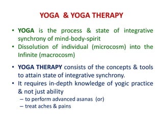 YOGA & YOGA THERAPY
• YOGA is the process & state of integrative
synchrony of mind-body-spirit
• Dissolution of individual (microcosm) into the
Infinite (macrocosm)
• YOGA THERAPY consists of the concepts & tools
to attain state of integrative synchrony.
• It requires in-depth knowledge of yogic practice
& not just ability
– to perform advanced asanas (or)
– treat aches & pains
 