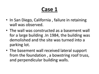 Case 1
• In San Diego, California , failure in retaining
wall was observed.
• The wall was constructed as a basement wall
for a large building .In 1984, the building was
demolished and the site was turned into a
parking lot.
• The basement wall received lateral support
from the foundation , a bowstring roof truss,
and perpendicular building walls.
 