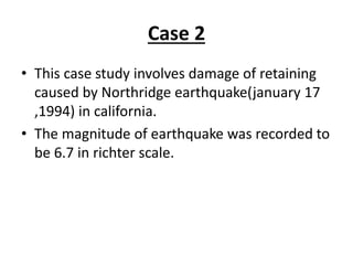 Case 2
• This case study involves damage of retaining
caused by Northridge earthquake(january 17
,1994) in california.
• The magnitude of earthquake was recorded to
be 6.7 in richter scale.
 