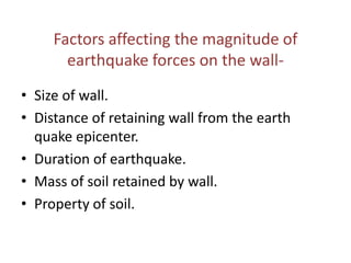 Factors affecting the magnitude of
earthquake forces on the wall-
• Size of wall.
• Distance of retaining wall from the earth
quake epicenter.
• Duration of earthquake.
• Mass of soil retained by wall.
• Property of soil.
 