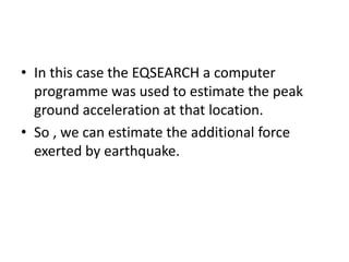 • In this case the EQSEARCH a computer
programme was used to estimate the peak
ground acceleration at that location.
• So , we can estimate the additional force
exerted by earthquake.
 
