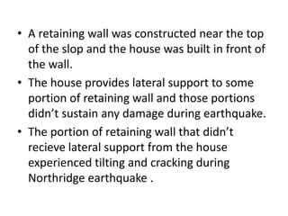 • A retaining wall was constructed near the top
of the slop and the house was built in front of
the wall.
• The house provides lateral support to some
portion of retaining wall and those portions
didn’t sustain any damage during earthquake.
• The portion of retaining wall that didn’t
recieve lateral support from the house
experienced tilting and cracking during
Northridge earthquake .
 