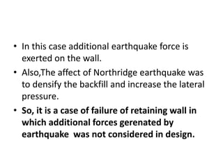 • In this case additional earthquake force is
exerted on the wall.
• Also,The affect of Northridge earthquake was
to densify the backfill and increase the lateral
pressure.
• So, it is a case of failure of retaining wall in
which additional forces gerenated by
earthquake was not considered in design.
 