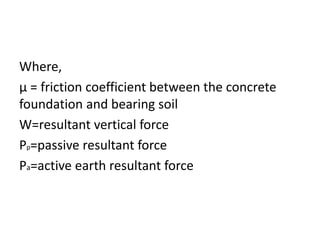 Where,
μ = friction coefficient between the concrete
foundation and bearing soil
W=resultant vertical force
Pp=passive resultant force
Pa=active earth resultant force
 