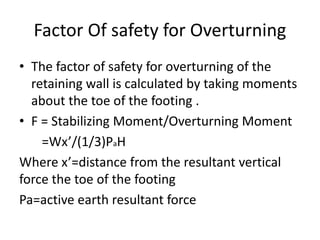 Factor Of safety for Overturning
• The factor of safety for overturning of the
retaining wall is calculated by taking moments
about the toe of the footing .
• F = Stabilizing Moment/Overturning Moment
=Wx’/(1/3)PaH
Where x’=distance from the resultant vertical
force the toe of the footing
Pa=active earth resultant force
 