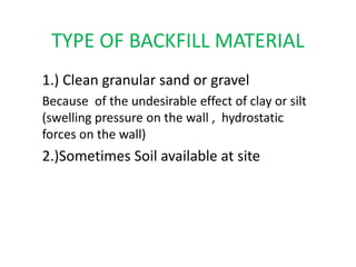 TYPE OF BACKFILL MATERIAL
1.) Clean granular sand or gravel
Because of the undesirable effect of clay or silt
(swelling pressure on the wall , hydrostatic
forces on the wall)
2.)Sometimes Soil available at site
 