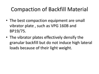 Compaction of Backfill Material
• The best compaction equipment are small
vibrator plate , such as VPG 160B and
BP19/75.
• The vibrator plates effectively densify the
granular backfill but do not induce high lateral
loads because of their light weight.
 