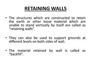 RETAINING WALLS
• The structures which are constructed to retain
the earth or other loose material which are
unable to stand vertically by itself are called as
“retaining walls”.
• They can also be used to support grounds at
different levels on both sides of wall.
• The material retained by wall is called as
“backfill”.
 