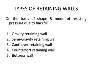 TYPES OF RETAINING WALLS
On the basis of shape & mode of resisting
pressure due to backfill.
1. Gravity retaining wall
2. Semi-Gravity retaining wall
3. Cantilever retaining wall
4. Counterfort retaining wall
5. Buttress wall
 