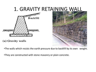 1. GRAVITY RETAINING WALL
•The walls which resists the earth pressure due to backfill by its own weight.
•They are constructed with stone masonry or plain concrete.
 