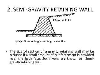 2. SEMI-GRAVITY RETAINING WALL
• The size of section of a gravity retaining wall may be
reduced if a small amount of reinforcement is provided
near the back face. Such walls are known as Semi-
gravity retaining wall.
 