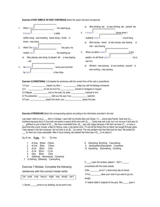 Exercise 4.PAST SIMPLE VS PAST CONTINOUS.Select the option that best corresponds

                                                                                 a)   Was drinking- ate    b) was drinking- ate c)drank- ate
1.    When I (do)                               the washing-up,

      I (break)                            a plate                          4.    I (have)                             dinner when I

      a)Was doing – was breaking b)was doing – broke c)                           suddenly (hear)                             a loud bang.
      broke – was doing                                                          a)   Was having – heard b) was having- was hearing              c)
                                                                                      had – was hearing
2.    While Tom (play)                               the piano, his

      mother (do)                               the washing-up.             5.    When my father (work)                                in the

     a)   Was playing- was doing b) played- did       c) was playing              garden, an old friend (pass)                              by to
          – did                                                                   see him.
                                                                                 a)   Worked – was passing b) was working – passed c)
3.    He (drink)                             some juice and then
                                                                                      was working – was passing
      he (eat)                             a few chips.


     Exercise 5.CONDITIONAL 1.Complete the sentences with the correct form of the verb in parenthesis.
     1) If you _____________ (repair) my bike, I ____________ (help) you with the Biology homework.
     2) It ______________ (to be) too hot if he _____________ (travel) to Cartagena in August.
     3) If Miguel ______________ (sit) on the sofa, his sister _____________ (sit)next to him.
     4) The policeman ____________ (tell) you the way if you ______________ (ask)him.
     5) If you ______________ (pass) this exam, you ________________ (pass) the year.




     Exercise 6.PRONOUNS.Select the corresponding options according to the information provided in the text

     Last week I went to (e.g.) ___ farm in Cartago. I went with my friends Sara and Carlos. (1) __ aremy best friends. Sara took (2)__
     boyfriend because she is in love with and wants to spend all the time with (3) __ . Carlos was with a girl, but I am not sure if she was (4)
     __ girlfriend or just a friend of (5) __.We have a wonderful time. (6)__ was very happy because in the farm we have (7)__ to have a
     good time like a pool, horses, a lake for fishing, cows, a big dance room, TV and all the things that my father has bought through years.
     I was relaxed in the farm because I did not have to do (8) __for school. The only problem was that Sara lost her keys. We looked (9)
     ___ for them but it was impossible. After 4 hours looking, we realized that there was (10)__ to do about it.

     Eg. A) me      B) my   C) I      D) mine

         1. A) they B)their C)them                                               8. A)Anything B)nothing C)something
         2. A) she B)her     C)hers                                              9. A)everywhere B)anywhere C)nowhere
         3. A) he B)him      C)his                                               10. A)anything B)something C)nothing
         4. A) he B)him     C) his
         5. A)he B)him       C)his
         6. A)Nobody B)everybody C)anybody
      7. A) Nothing B)Nobody C)everything
                                                                                 2- ____I open the window, please?... No!!! I ______

     Exercise 7.Modals. Complete the following                                   concentrate with the noise outside.
                                                                                 3-We _________be at 7 o clock every day at school.
     sentences with the correct modal verbs
                                                                                 4-You _________ clean your room if you want to go out
     Can could must have to might may should can’t
                                                                                 tonight.
                                                                                 5- Valeria failed 5 subjects for the year. She _____ pass it.
     1- Daniel ______come to our wedding, but we aren't sure.
 