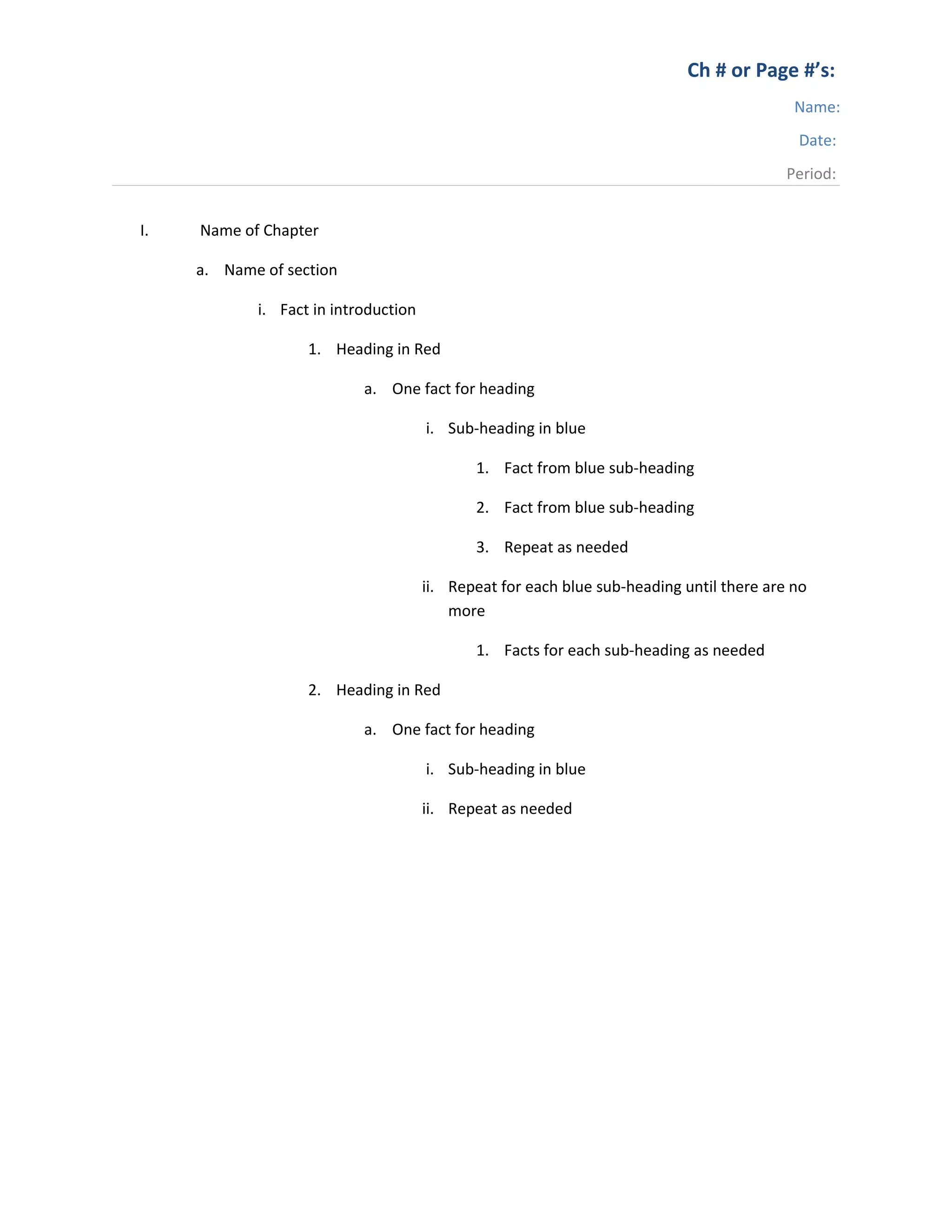 Ch # or Page #’s:
Name:
Date:
Period:
I. Name of Chapter
a. Name of section
i. Fact in introduction
1. Heading in Red
a. One fact for heading
i. Sub-heading in blue
1. Fact from blue sub-heading
2. Fact from blue sub-heading
3. Repeat as needed
ii. Repeat for each blue sub-heading until there are no
more
1. Facts for each sub-heading as needed
2. Heading in Red
a. One fact for heading
i. Sub-heading in blue
ii. Repeat as needed