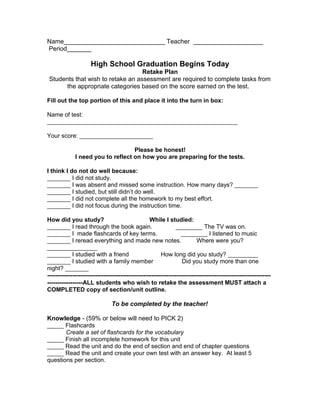 Name_____________________________ Teacher ____________________
Period_______
High School Graduation Begins Today
Retake Plan
Students that wish to retake an assessment are required to complete tasks from
the appropriate categories based on the score earned on the test.
Fill out the top portion of this and place it into the turn in box:
Name of test:
_________________________________________________________
Your score: ______________________
Please be honest!
I need you to reflect on how you are preparing for the tests.
I think I do not do well because:
_______ I did not study.
_______ I was absent and missed some instruction. How many days? _______
_______ I studied, but still didn’t do well.
_______ I did not complete all the homework to my best effort.
_______ I did not focus during the instruction time.
How did you study? While I studied:
_______ I read through the book again. ________ The TV was on.
_______ I made flashcards of key terms. ________ I listened to music
_______ I reread everything and made new notes. Where were you?
_______________
_______ I studied with a friend How long did you study? _________
_______ I studied with a family member Did you study more than one
night? _______
-----------------------------------------------------------------------------------------------------------
-----------------ALL students who wish to retake the assessment MUST attach a
COMPLETED copy of section/unit outline.
To be completed by the teacher!
Knowledge - (59% or below will need to PICK 2)
_____ Flashcards
Create a set of flashcards for the vocabulary
_____ Finish all incomplete homework for this unit
_____ Read the unit and do the end of section and end of chapter questions
_____ Read the unit and create your own test with an answer key. At least 5
questions per section.
 