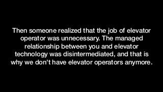 Then someone realized that the job of elevator
operator was unnecessary. The managed
relationship between you and elevator
technology was disintermediated, and that is
why we don't have elevator operators anymore.
 