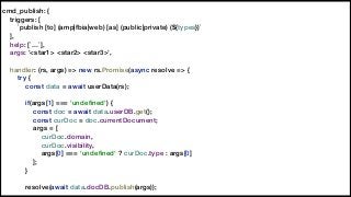 cmd_publish: {
triggers: [
`publish [to] (amp|fbia|web) [as] (public|private) (${types})`
],
help: [`…`],
args: '<star1> <star2> <star3>',
handler: (rs, args) => new rs.Promise(async resolve => {
try {
const data = await userData(rs);
if(args[1] === 'undeﬁned') {
const doc = await data.userDB.get();
const curDoc = doc.currentDocument;
args = [
curDoc.domain,
curDoc.visibility,
args[0] === 'undeﬁned' ? curDoc.type : args[0]
];
}
resolve(await data.docDB.publish(args));
 