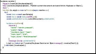 keybase_sender: {
triggers: [`send [to] (keybase|slack)`],
help: [`send [to] (keybase|slack)`, `Publish current document and send link to Keybase or Slack.`],
args: '',
handler: (rs, args) => new rs.Promise(async resolve => {
try {
const data = await userData(rs);
const doc = await data.userDB.get();
const publishedUrl = doc.currentDocument.publishedUrl;
keybase.chatSend({
channel: {
"name": "sandro_pasquali",
"public": false,
"members_type": "team",
"topic_type": "chat",
"topic_name": "WebUnleashed"
},
message: { body: publishedUrl }
}, (err) => { return err ? resolve(`Keybase Send error: ${err.message}`) : resolve(`Sent`); });
} catch(err) { resolve(err); }
})
}
 