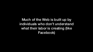Much of the Web is built up by
individuals who don’t understand
what their labor is creating (like
Facebook)
 