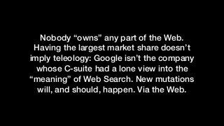 Nobody “owns” any part of the Web.
Having the largest market share doesn’t
imply teleology: Google isn’t the company
whose C-suite had a lone view into the
“meaning” of Web Search. New mutations
will, and should, happen. Via the Web.
 