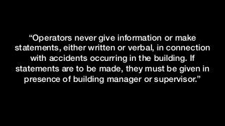 “Operators never give information or make
statements, either written or verbal, in connection
with accidents occurring in the building. If
statements are to be made, they must be given in
presence of building manager or supervisor.”
 
