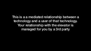 This is a a mediated relationship between a
technology and a user of that technology.
Your relationship with the elevator is
managed for you by a 3rd party
 