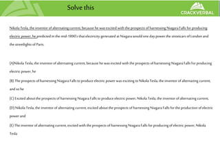 Solve this
Nikola Tesla, the inventor ofalternating current, because he was excited with the prospects ofharnessing NiagaraFalls for producing
electric power, he predicted in the mid-1890's that electricity generated at Niagarawould one daypower the streetcars ofLondon and
the streetlights ofParis.
(A)Nikola Tesla, the inventor ofalternating current, because he was excited with the prospects ofharnessing Niagara Falls for producing
electric power, he
(B) The prospects ofharnessing Niagara Falls toproduce electric power was exciting toNikola Tesla, the inventor ofalternating current,
andso he
(C) Excited about the prospects ofharnessing Niagara Falls toproduce electric power, Nikola Tesla, the inventor ofalternating current,
(D) Nikola Tesla, the inventor ofalternating current, excited about the prospects ofharnessing NiagaraFalls for the production ofelectric
power and
(E)The inventor ofalternating current, excited with the prospects ofharnessing Niagara Falls for producing of electric power, Nikola
Tesla
 