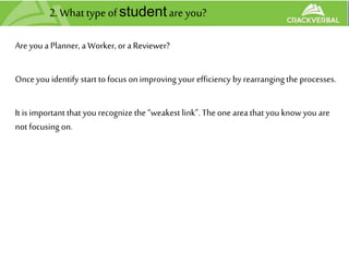 2.Whattypeofstudentare you?
Are you a Planner, a Worker, or aReviewer?
Onceyou identify start to focus on improving your efficiency by rearrangingthe processes.
It is important that you recognize the “weakest link”. Theone areathat you know you are
not focusing on.
 