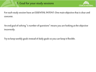 5.Goal foryour study sessions
Foreach study session have an ESSENTIAL INTENT: Onemain objective that is clear and
concrete.
An end goal of solving “x numberof questions” means you are looking at the objective
incorrectly.
Try to keepweekly goals instead of daily goals so you can keepit flexible.
 