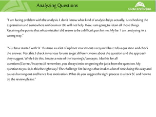 Analyzing Questions
“I am facingproblemwith theanalysis.I don’t knowwhatkind ofanalysishelps actually.Just checking the
explanationandsomewhereon forumor OGwill not help.How,i amgoing to retainallthose things.
Retainingthepointsthatwhatmistakei didseems tobea difficultpartforme.My be I am analysing in a
wrongway.”
“SC-Ihave startedwithSC thistime as alot ofupfrontinvestment is requiredhere.Ido aquestionandcheck
the answer.Postthis ,I check in variousforumstoget differentviews aboutthe questionandtheapproach
theysuggest.While I dothis, Imakea noteofthe learning's/concepts.I dothis forall
questions(Correct/Incorrect).Iremember,youalwaysinsiston getting the juicefromthe question.My
questiontoyouis-Is thisthe right way?The challengeI'm facingis thatittakesalot oftime doing thiswayand
causesburningoutandhencelosemotivation.Whatdoyousuggest theright processtoattackSC andhowto
dothe review please.”
 