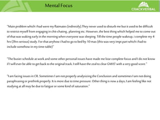 MentalFocus
“Mainproblem whichi had weremy flatmates(indirectly).They never used to disturb me butit usedto be difficult
to restrictmyself from engaging in chit-chating, planningetc.However, thebest thingwhichhelped me to come out
of thatwaswakingearly inthe morning wheneveryone was sleeping. Till thetime people wakeup, i complete my 4
hrs(3hrs serious) study. For thatanyhow i hadto go to bed by 10 max (this was very impt part whichi hadto
include somehow in my time-table)”
“Thebusier schedule atwork andsome other personal issueshave made me lose complete focus andI do not know
if I willever be able toget backto theoriginal track.I stillhave thezealto clearGMAT witha very good score.”
“I am facing issuesin CR. Sometimes I am not properly analysizingtheConclusion andsometimes I am notdoing
paraphrasingor prethinkproperly. It is more due totime pressure. Otherthingis now adays, I am feeling like not
studying atall may be dueto fatigue or some kind of saturation.”
 