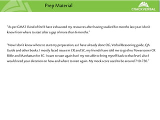 Prep Material
“As perGMAT I kindoffeel I have exhaustedmy resourcesafterhaving studiedformonthslastyearI don't
knowfromwhereto startafteragap ofmorethan6 months.”
“NowI don'tknowwheretostartmy preparation,asI have alreadydone OG, VerbalReasoningguide,QA
Guide andotherbooks.I mostlyfacedissues in CRandSC,my friendshavetoldmetogo thru PowerscorerCR
BibleandManhattanforSC.I wanttostartagainbutI mynotable tobringmyself backtothatlevel, alsoI
wouldneed yourdirectiononhow andwheretostartagain. My mockscoreusedto bearound710-730.”
 