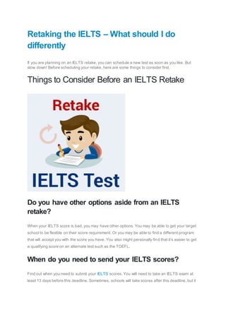Retaking the IELTS – What should I do
differently
If you are planning on an IELTS retake, you can schedule a new test as soon as you like. But
slow down! Before scheduling your retake, here are some things to consider first.
Things to Consider Before an IELTS Retake
Do you have other options aside from an IELTS
retake?
When your IELTS score is bad, you may have other options. You may be able to get your target
school to be flexible on their score requirement. Or you may be able to find a different program
that will accept you with the score you have. You also might personally find that it’s easier to get
a qualifying score on an alternate test such as the TOEFL.
When do you need to send your IELTS scores?
Find out when you need to submit your IELTS scores. You will need to take an IELTS exam at
least 13 days before this deadline. Sometimes, schools will take scores after this deadline, but it
 