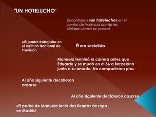 "UN HOTELUCHO"
Encontraron «un hotelucho» en el
centro de Valencia donde les
dejaron dormir en pecad
«Mi padre trabajaba en
el Instituto Nacional de
Previsión
Él era socialista
Manuela terminó la carrera antes que
Eduardo y se mudó en el 66 a Barcelona
junto a su amado. No compartieron piso
Al año siguiente decidieron
casarse
Al año siguiente decidieron casarse
«El padre de Manuela tenía dos tiendas de ropa
en Madrid
 