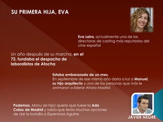 SU PRIMERA HIJA, EVA
Eva Leira, actualmente una de las
directoras de casting más reputadas del
cine español
Un año después de su marcha, en el
72, fundaba el despacho de
laboralistas de Atocha
Estaba embarazada de un mes.
En septiembre de ese mismo año daría a luz a Manuel,
su hijo arquitecto y una de las personas que más le
animaron a liderar Ahora Madrid
Podemos. Manu (el hijo) quería que fuese la Ada
Colau de Madrid y sabía que tenía muchas opciones
de dar la batalla a Esperanza Aguirre
JAVIER NEGRE
 