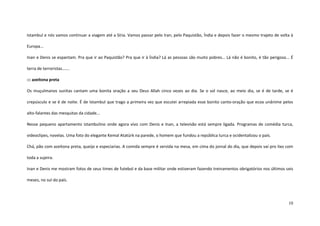 10
Istambul e nós vamos continuar a viagem até a Síria. Vamos passar pelo Iran, pelo Paquistão, Índia e depois fazer o mesmo trajeto de volta à
Europa...
Inan e Denis se espantam. Pra que ir ao Paquistão? Pra que ir à Índia? Lá as pessoas são muito pobres… Lá não é bonito, é tão perigoso... É
terra de terroristas…….
::: azeitona preta
Os muçulmanos sunitas cantam uma bonita oração a seu Deus Allah cinco vezes ao dia. Se o sol nasce, ao meio dia, se é de tarde, se é
crepúsculo e se é de noite. É de Istambul que trago a primeira vez que escutei arrepiada esse bonito canto-oração que ecoa unânime pelos
alto-falantes das mesquitas da cidade...
Nesse pequeno apartamento istambulino onde agora vivo com Denis e Inan, a televisão está sempre ligada. Programas de comédia turca,
videoclipes, novelas. Uma foto do elegante Kemal Atatürk na parede, o homem que fundou a república turca e ocidentalizou o país.
Chá, pão com azeitona preta, queijo e especiarias. A comida sempre é servida na mesa, em cima do jornal do dia, que depois vai pro lixo com
toda a sujeira.
Inan e Denis me mostram fotos de seus times de futebol e da base militar onde estiveram fazendo treinamentos obrigatórios nos últimos seis
meses, no sul do país.
 