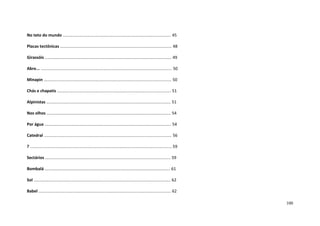 100
No teto do mundo .............................................................................................. 45
Placas tectônicas ................................................................................................. 48
Girassóis .............................................................................................................. 49
Abre... .................................................................................................................. 50
Minapin ............................................................................................................... 50
Chás e chapatis ................................................................................................... 51
Alpinistas ............................................................................................................ 51
Nos olhos ............................................................................................................ 54
Por água .............................................................................................................. 54
Catedral ............................................................................................................... 56
? ........................................................................................................................... 59
Sectários ............................................................................................................. 59
Bombalá ............................................................................................................. 61
Sol ....................................................................................................................... 62
Babel ................................................................................................................... 62
 