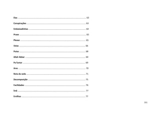 101
Elas ...................................................................................................................... 63
Conspirações ...................................................................................................... 63
Embaixadinhas ................................................................................................... 64
Praxe ................................................................................................................... 65
Please ................................................................................................................. 65
Veias .................................................................................................................. 66
Putas .................................................................................................................. 68
Allah Akbar ........................................................................................................ 69
Pa fumar ............................................................................................................ 69
Ares .................................................................................................................... 70
Rota da seda ...................................................................................................... 71
Decomposição ................................................................................................... 75
Facilidades ......................................................................................................... 76
Ímã ..................................................................................................................... 77
Ervilhas .............................................................................................................. 77
 