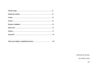 103
Pés para viajar .................................................................................................. 91
Cidade dos camelos .......................................................................................... 92
Triviais ............................................................................................................... 94
É assim ............................................................................................................... 95
Pássaros e Soldados .......................................................................................... 96
Outro trem ......................................................................................................... 96
O persa ............................................................................................................... 97
O que foi? ........................................................................................................... 98
Ficha com os dados e a biografia da autora...................................................... 100
... Sobretudo ao caminho,
por sempre se abrir
 