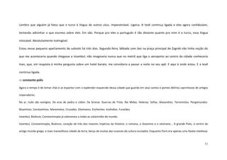 11
Lembro que alguém já falou que o turco é língua de outros céus. Impenetrável. Ligeira. A tevê continua ligada e eles agora confabulam,
tentando adivinhar o que escrevo sobre eles. Em vão. Porque pra eles o português é tão distante quanto pra mim é o turco, essa língua
intocável. Absolutamente inatingível.
Estou nesse pequeno apartamento de subsolo há três dias. Segunda-feira, bêbada com Jávi na praça principal de Zagreb não tinha noção do
que me aconteceria quando chegasse a Istambul, não imaginaria nunca que no metrô que liga o aeroporto ao centro da cidade conheceria
Inan, que, em resposta à minha pergunta sobre um hotel barato, me convidaria a passar a noite no seu apê. E aqui é onde estou. E a tevê
continua ligada.
::: constante polis
Agora o tempo é de tomar chás e se espantar com o esplendor esquecido dessa cidade que guarda em seus cantos e pontes delírios caprichosos de antigos
imperadores.
No ar, tudo são vestígios. De eras de pedra e cobre. De bronze. Guerras de Tróia. Rei Midas. Helenas. Sofias. Alexandres. Terremotos. Pergamundos.
Bizantinos. Constantinos. Maremotos. Cruzadas. Otomanos. Enchentes. Incêndios. Furacões.
Istambul, Bizâncio, Constantinopla já sobreviveu a todas as catástrofes do mundo.
Istambul, Constantinopla, Bizâncio, coração de três dos maiores impérios da História: o romano, o bizantino e o otomano... A grande Polis, o centro do
antigo mundo grego, a mais maravilhosa cidade da terra, berço de muitas das nuances da cultura européia. Enquanto Paris era apenas uma favela medieval,
 