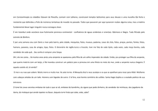 12
em Constantinopla os cidadãos falavam de filosofia, comiam com talheres, construíam templos belíssimos para seus deuses e uma muralha tão forte e
resistente que defendeu a Polis de inúmeras tentativas de invasão no passado. Todos que passaram por aqui quiseram roubar alguma coisa, mas a matéria
fundamental desse lugar ninguém nunca conseguiu levar.
É em Istambul onde acontece essa fulminante pororoca continental - confluência de águas ocidentais e orientais. Mármora e Negro. Tudo filtrado pelo
estreito de Bósforo.
E por uma semana vou com Denis e Inan pelo bairro, pela cidade, mesquitas, fotos, museus, padarias, casas de chás, fotos, praças, pontes, fontes, fotos,
hamans, passeios, casa de amigos, lojas, fotos. O dicionário de inglês-turco a tiracolo, Inan me fala de cada tijolo, cada vazio, cada moça bonita, cada
vendedor de cada quê... Seu sonho é comprar uma Vespa.
Ah!, ele me conta... Há muitos anos atrás uma serpente se apaixonou pela filha de um velho imperador da cidade. Então, pra proteger sua filha da serpente,
que queria matá-la com um beijo, o Rei mandou construir um palácio para a princesa em uma ilhota no meio do mar, onde a serpente nunca chegaria. É
aquele castelo ali, tá vendo?
O mar e as ruas que sobem. Muito morro e muito mar. As sete torres. A Mesquita Azul e seus azulejos e os que se ajoelham para rezar para Allah. Mulheres
com cabeças veladas de um lado. Homens com bigodes de outro. E lá fora, esse bonito cemitério de sultões. Santa Hagia Sophia e o ovalado poético de sua
estrutura.
O túnel de covas secretas embaixo de tudo o que se vê, embaixo do bondinho, da cigana que pede dinheiro, do vendedor de minhocas, dos jogadores de
dama, do moleque que vende tapetes no Bazar, daquela torre linda que sobe, sobe, sabe?
 